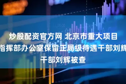 炒股配资官方网 北京市重大项目建设指挥部办公室保留正局级待遇干部刘辉被查
