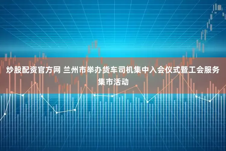 炒股配资官方网 兰州市举办货车司机集中入会仪式暨工会服务集市活动