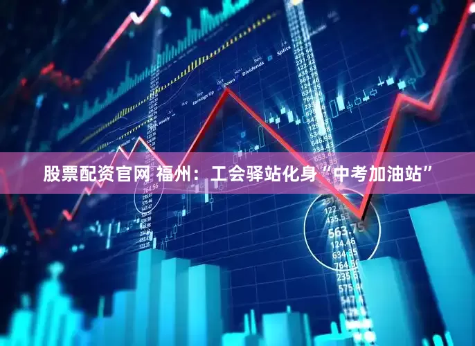 股票配资官网 福州：工会驿站化身“中考加油站”