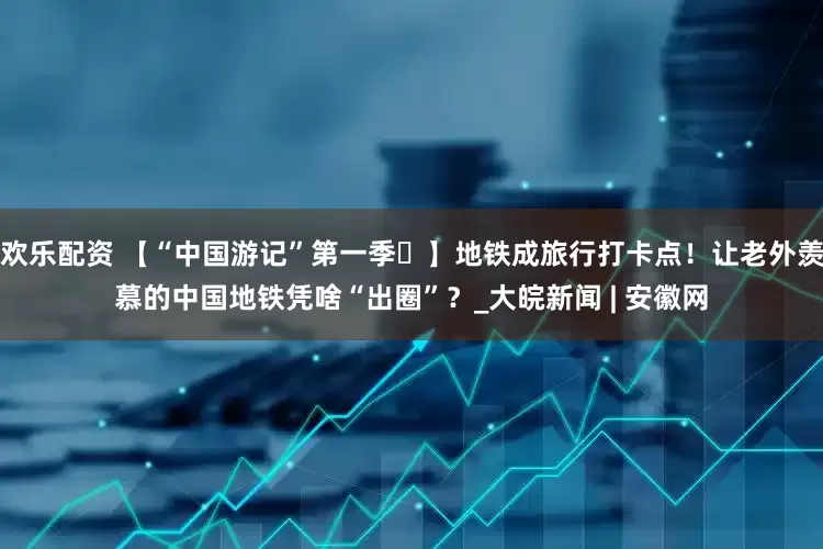 欢乐配资 【“中国游记”第一季㊷】地铁成旅行打卡点！让老外羡慕的中国地铁凭啥“出圈”？_大皖新闻 | 安徽网