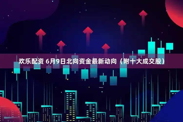 欢乐配资 6月9日北向资金最新动向（附十大成交股）