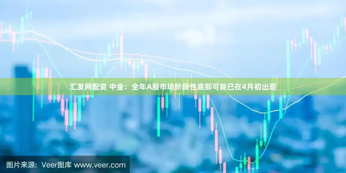 汇发网配资 中金：全年A股市场阶段性底部可能已在4月初出现