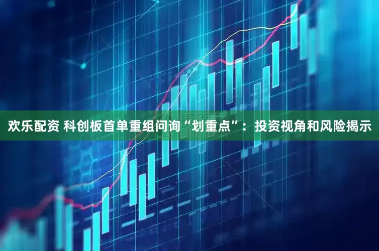 欢乐配资 科创板首单重组问询“划重点”：投资视角和风险揭示