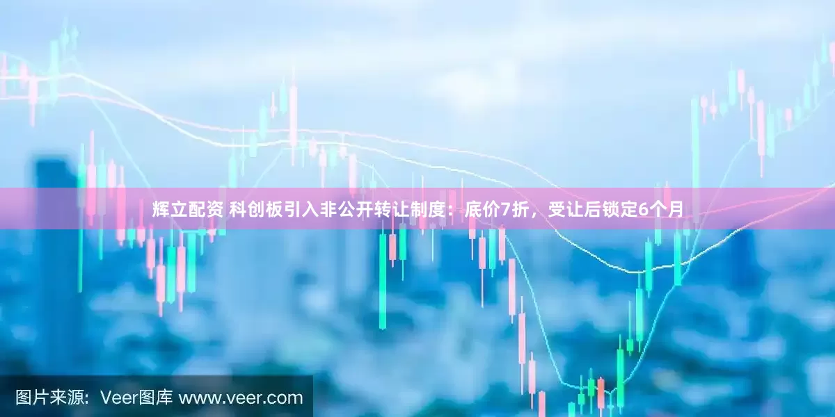 辉立配资 科创板引入非公开转让制度：底价7折，受让后锁定6个月