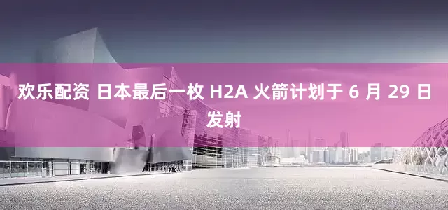 欢乐配资 日本最后一枚 H2A 火箭计划于 6 月 29 日发射