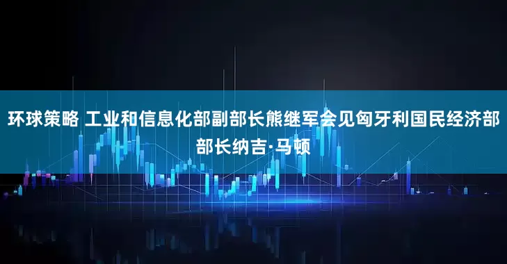 环球策略 工业和信息化部副部长熊继军会见匈牙利国民经济部部长纳吉·马顿