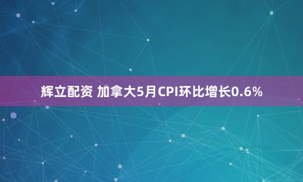 辉立配资 加拿大5月CPI环比增长0.6%