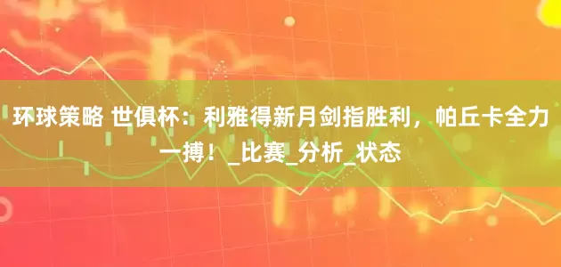 环球策略 世俱杯：利雅得新月剑指胜利，帕丘卡全力一搏！_比赛_分析_状态
