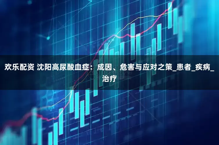欢乐配资 沈阳高尿酸血症：成因、危害与应对之策_患者_疾病_治疗