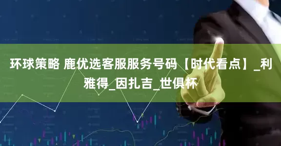 环球策略 鹿优选客服服务号码【时代看点】_利雅得_因扎吉_世俱杯
