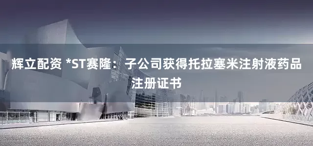 辉立配资 *ST赛隆：子公司获得托拉塞米注射液药品注册证书