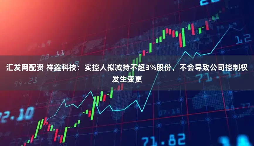 汇发网配资 祥鑫科技：实控人拟减持不超3%股份，不会导致公司控制权发生变更