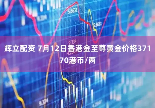 辉立配资 7月12日香港金至尊黄金价格37170港币/两