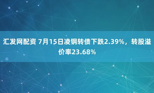 汇发网配资 7月15日凌钢转债下跌2.39%，转股溢价率23.68%