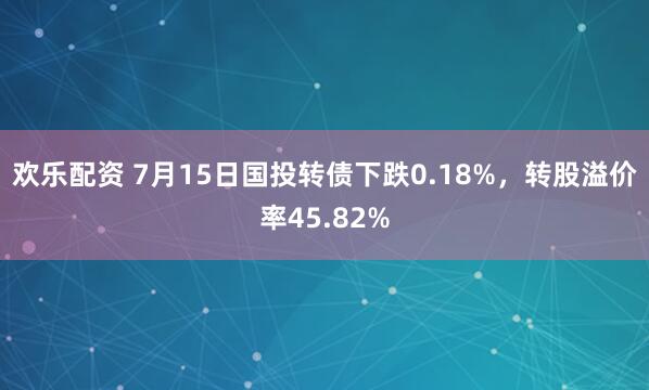欢乐配资 7月15日国投转债下跌0.18%，转股溢价率45.82%