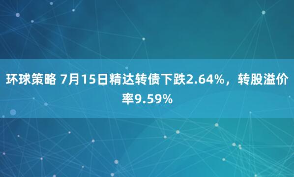 环球策略 7月15日精达转债下跌2.64%，转股溢价率9.59%