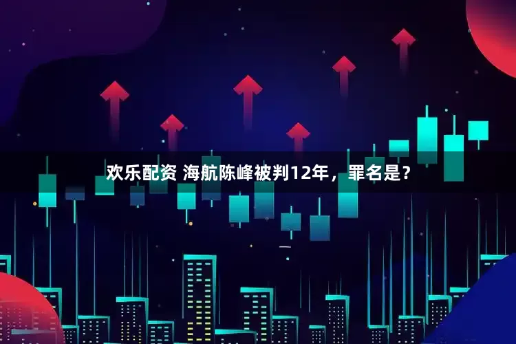 欢乐配资 海航陈峰被判12年，罪名是？