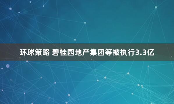 环球策略 碧桂园地产集团等被执行3.3亿