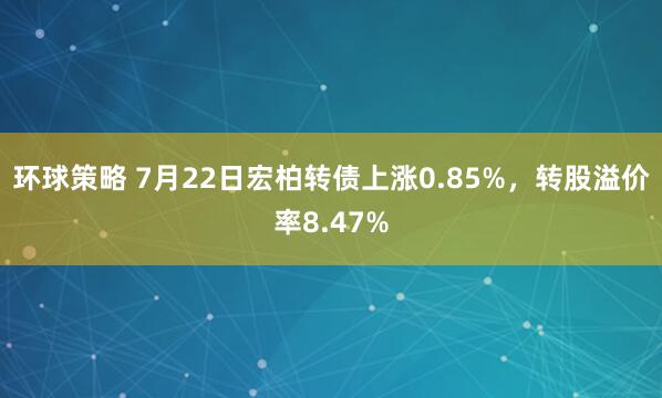 环球策略 7月22日宏柏转债上涨0.85%，转股溢价率8.47%