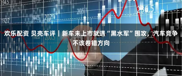 欢乐配资 贝壳车评｜新车未上市就遇“黑水军”围攻，汽车竞争不该卷错方向