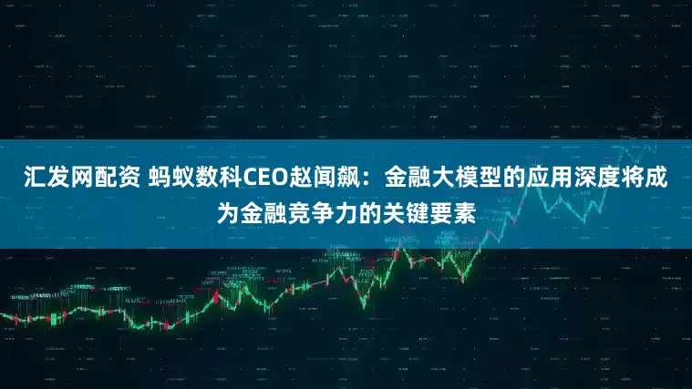 汇发网配资 蚂蚁数科CEO赵闻飙：金融大模型的应用深度将成为金融竞争力的关键要素