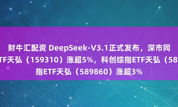 财牛汇配资 DeepSeek-V3.1正式发布，深市同标的最大芯片ETF天弘（159310）涨超5%，科创综指ETF天弘（589860）涨超3%