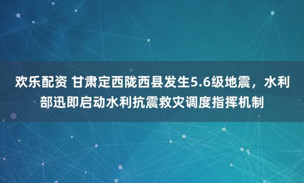 欢乐配资 甘肃定西陇西县发生5.6级地震，水利部迅即启动水利抗震救灾调度指挥机制