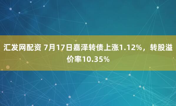 汇发网配资 7月17日嘉泽转债上涨1.12%，转股溢价率10.35%