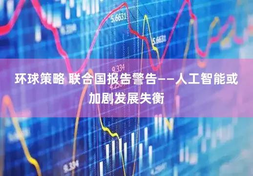 环球策略 联合国报告警告——人工智能或加剧发展失衡