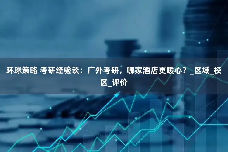 环球策略 考研经验谈：广外考研，哪家酒店更暖心？_区域_校区_评价