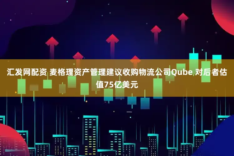 汇发网配资 麦格理资产管理建议收购物流公司Qube 对后者估值75亿美元