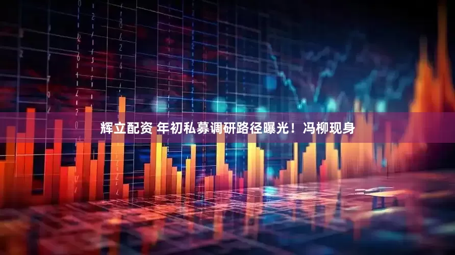 辉立配资 年初私募调研路径曝光！冯柳现身
