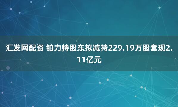 汇发网配资 铂力特股东拟减持229.19万股套现2.11亿元